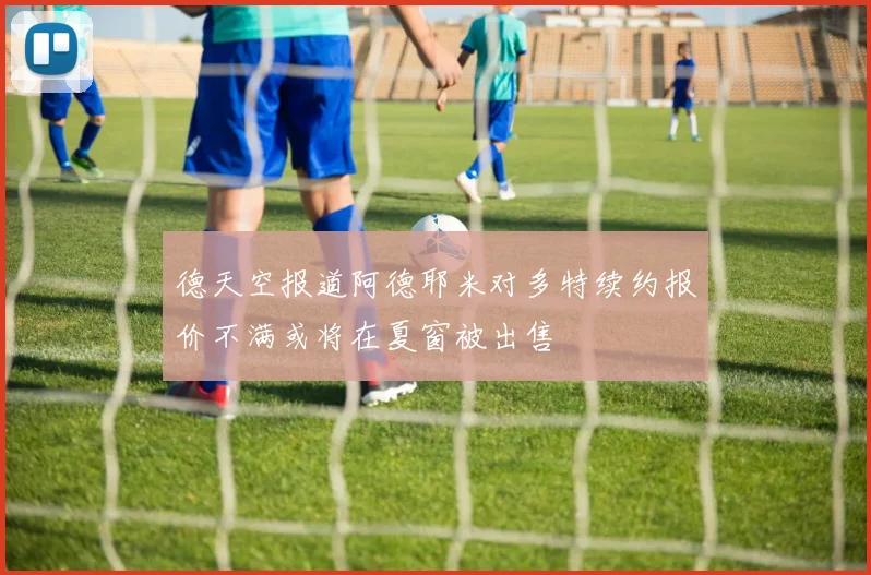 德天空报道阿德耶米对多特续约报价不满或将在夏窗被出售
