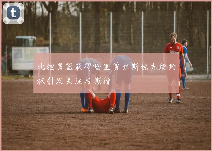北控男篮获得哈里贾尔斯优先续约权引发关注与期待