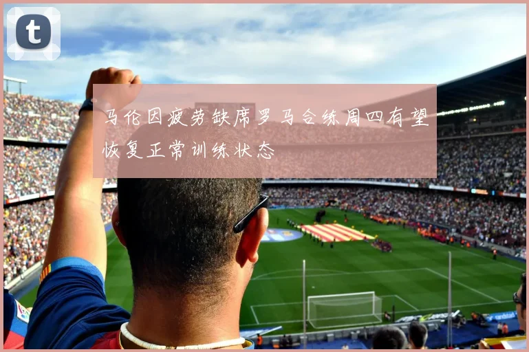 马伦因疲劳缺席罗马合练周四有望恢复正常训练状态