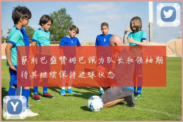萨利巴盛赞姆巴佩为队长和领袖期待其继续保持进球状态