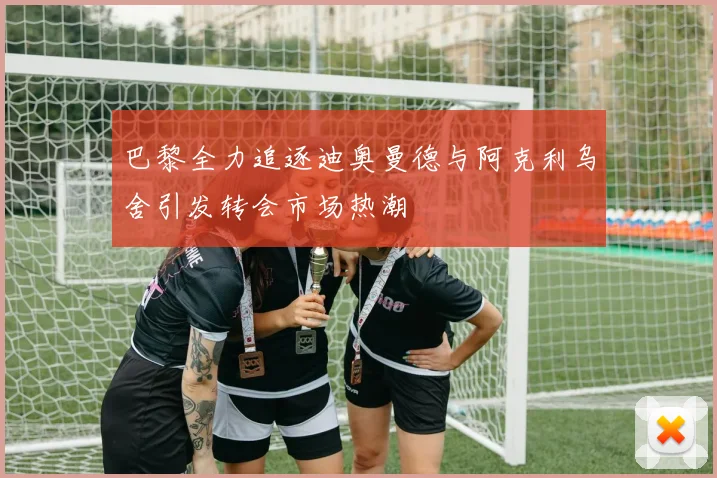 巴黎全力追逐迪奥曼德与阿克利乌舍引发转会市场热潮