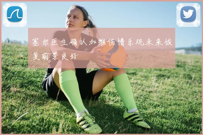 塞尔医生确认加维伤情乐观未来恢复前景良好