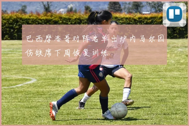 巴西摩洛哥对阵名单出炉内马尔因伤缺席下周恢复训练