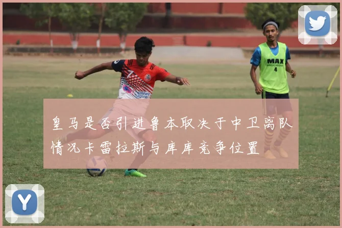 皇马是否引进鲁本取决于中卫离队情况卡雷拉斯与库库竞争位置