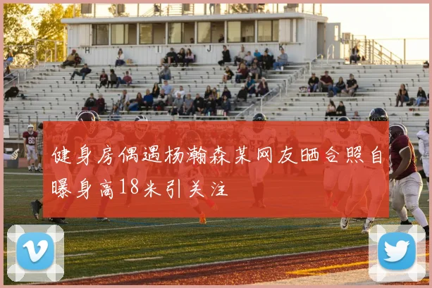 健身房偶遇杨瀚森某网友晒合照自曝身高18米引关注