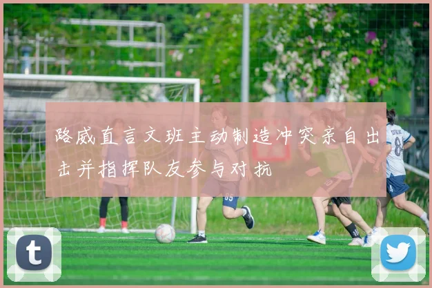 路威直言文班主动制造冲突亲自出击并指挥队友参与对抗