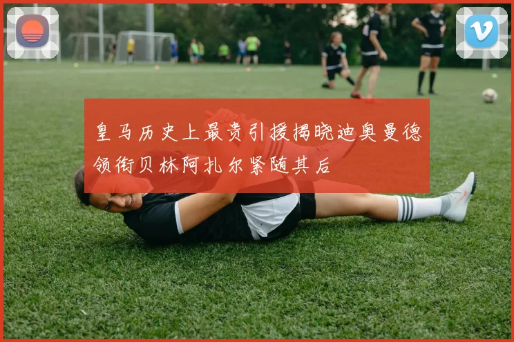 皇马历史上最贵引援揭晓迪奥曼德领衔贝林阿扎尔紧随其后