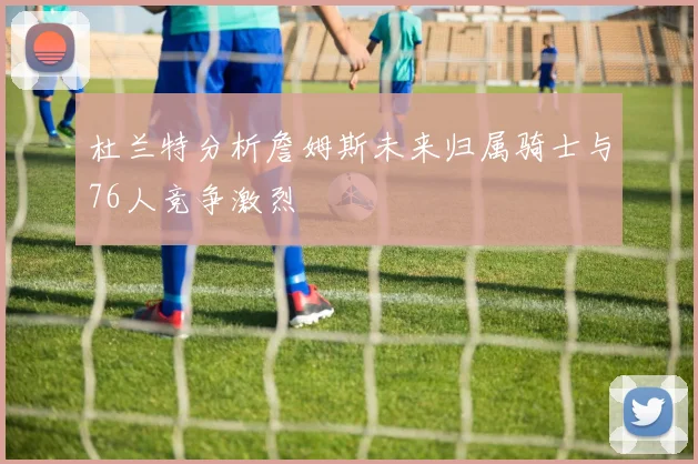 杜兰特分析詹姆斯未来归属骑士与76人竞争激烈