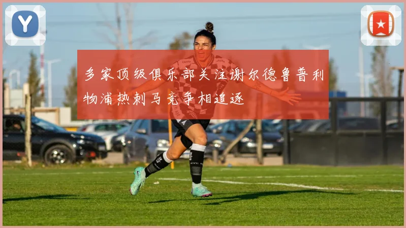 多家顶级俱乐部关注谢尔德鲁普利物浦热刺马竞争相追逐