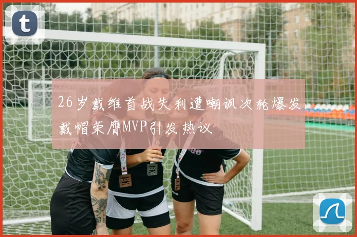 26岁戴维首战失利遭嘲讽次轮爆发戴帽荣膺MVP引发热议