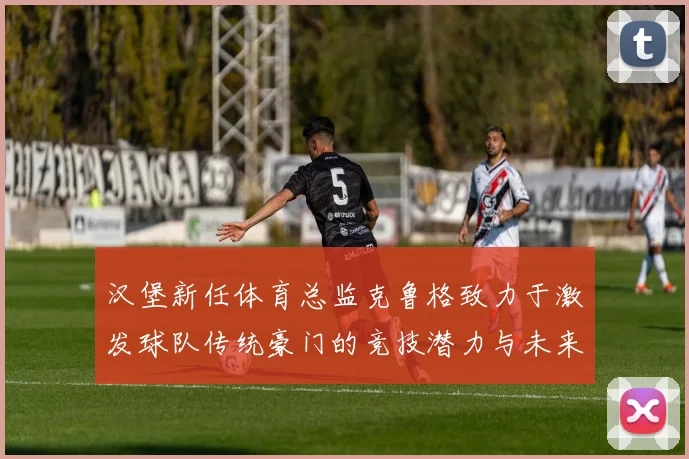 汉堡新任体育总监克鲁格致力于激发球队传统豪门的竞技潜力与未来发展