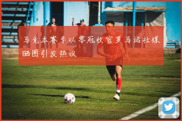 马竞本赛季以零冠收官罗马诺社媒晒图引发热议