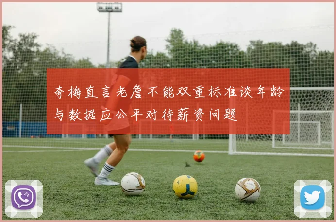 夸梅直言老詹不能双重标准谈年龄与数据应公平对待薪资问题