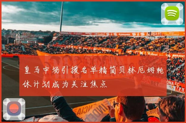 皇马中场引援名单精简贝林厄姆轮休计划成为关注焦点