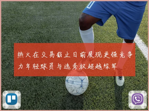热火在交易截止日前展现更强竞争力年轻球员与选秀权超越绿军