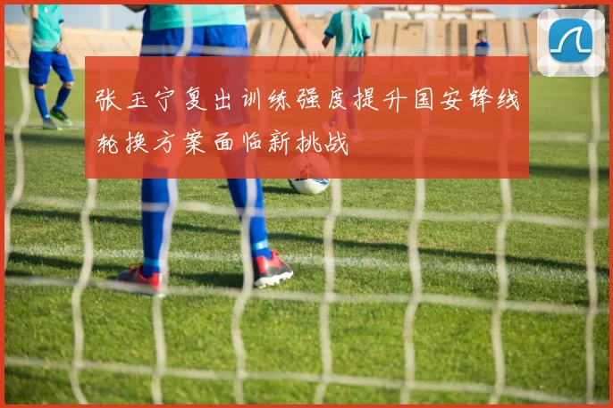 张玉宁复出训练强度提升国安锋线轮换方案面临新挑战