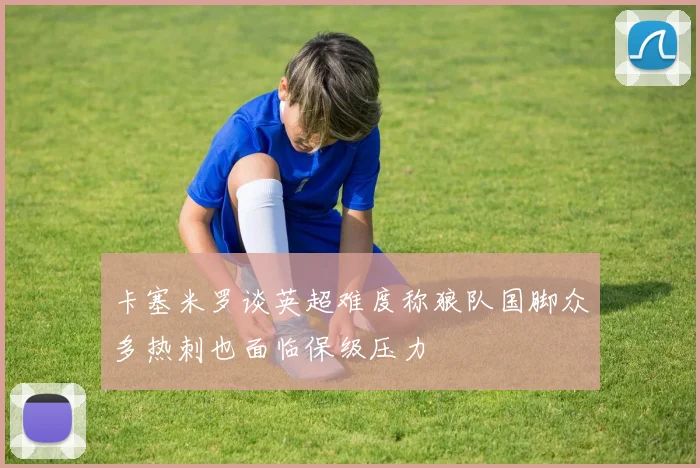 卡塞米罗谈英超难度称狼队国脚众多热刺也面临保级压力