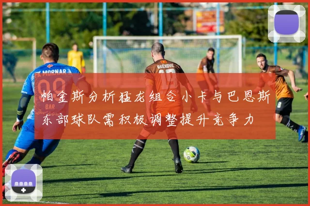 帕金斯分析猛龙组合小卡与巴恩斯东部球队需积极调整提升竞争力
