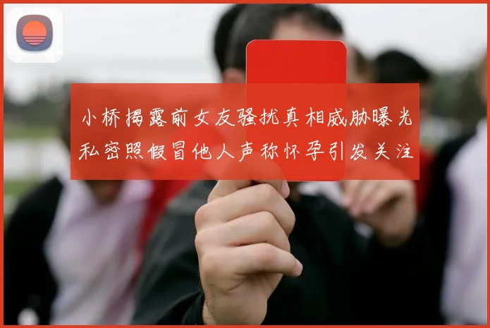 小桥揭露前女友骚扰真相威胁曝光私密照假冒他人声称怀孕引发关注
