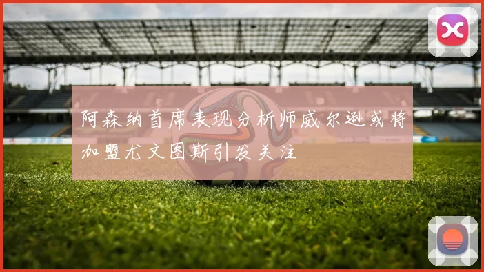 阿森纳首席表现分析师威尔逊或将加盟尤文图斯引发关注
