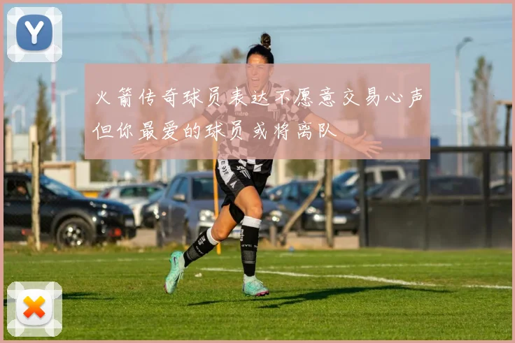 火箭传奇球员表达不愿意交易心声但你最爱的球员或将离队