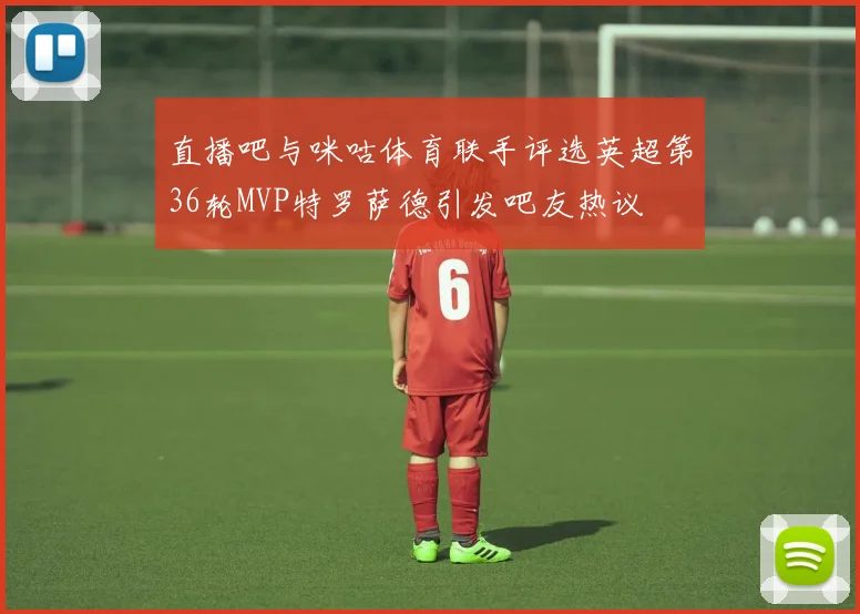 直播吧与咪咕体育联手评选英超第36轮MVP特罗萨德引发吧友热议