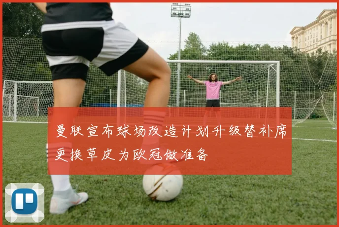 曼联宣布球场改造计划升级替补席更换草皮为欧冠做准备