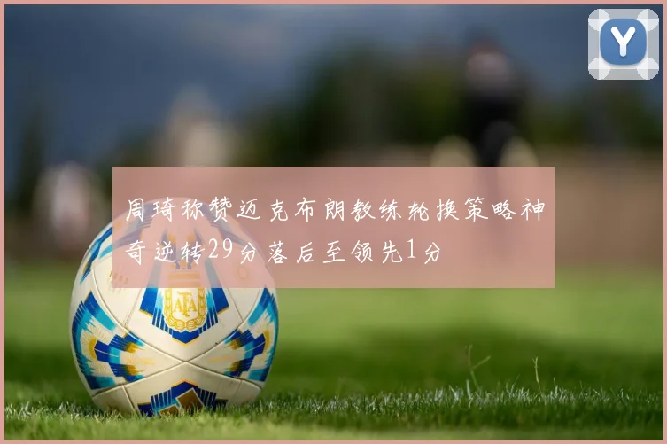 周琦称赞迈克布朗教练轮换策略神奇逆转29分落后至领先1分