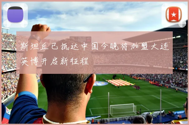 斯坦丘已抵达中国今晚将加盟大连英博开启新征程