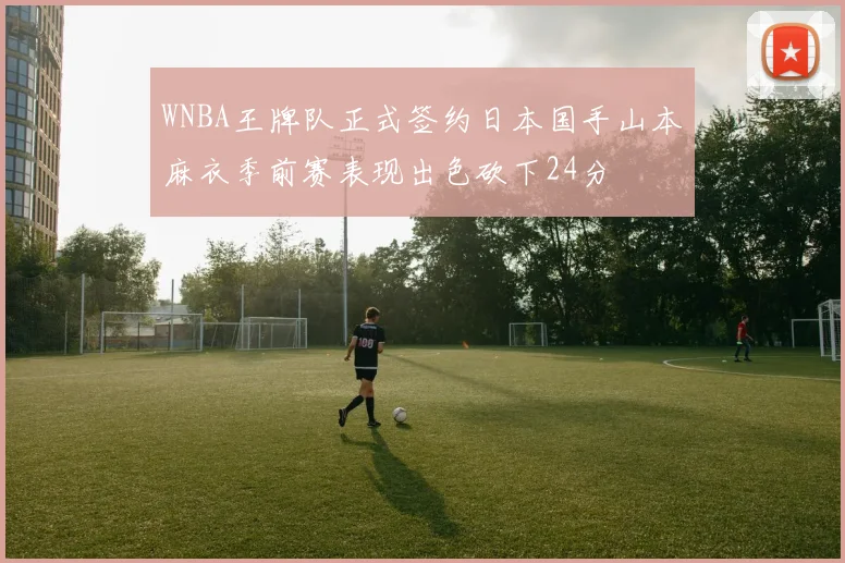 WNBA王牌队正式签约日本国手山本麻衣季前赛表现出色砍下24分