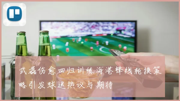 武磊伤愈回归训练海港锋线轮换策略引发球迷热议与期待